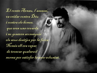 El comte Arnau, l’assassí,
va cridar contra Déu
i contra els homes,
que eren uns covards
i no gosaven aconseguir
els seus desitjos per la força.
Només ell era capaç
de trencar qualsevol
norma per satisfer la seva voluntat.
 