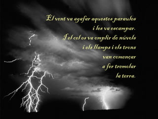 El vent va agafar aquestes paraules
i les va escampar.
I el cel es va omplir de núvols
i els llamps i els trons
van començar
a fer tremolar
la terra.
 