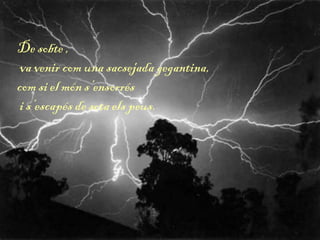 De sobte ,
va venir com una sacsejada gegantina,
com si el món s’ensorrés
i s’escapés de sota els peus.
 