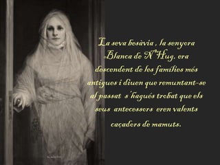 La seva besàvia , la senyora
Blanca de N’Hug, era
descendent de les famílies més
antigues i diuen que remuntant-se
al passat s’hagués trobat que els
seus antecessors eren valents
caçadors de mamuts.
 