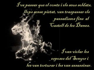 I va passar que el comte i els seus soldats,
llops sense pietat, van traspassar els
passadissos fins al
Castell de les Dames.
I van violar les
esposes del Senyor i
les van torturar i les van assassinar.
 