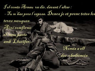 I el comte Arnau va dir, davant l’altar :
- Tu m’has pres l’esposa. Doncs jo et prenc totes les
teves meuques.
Així comfirmo
el meu pacte
amb Llucifer,.
Només a ell
dec obediència.
 
