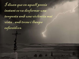 I diuen que en aquell precís
instant es va desfermar una
tempesta amb una violència mai
vista , amb trons i llamps
esfereïdors.
 