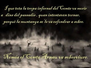 I que tota la tropa infernal del Comte va morir
a dins del passadís , quan intentaven tornar,
perquè la muntanya se’ls va esfondrar a sobre.
Només el Comte Arnau va sobreviure.
 