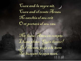 Cura amb la negra nit,
Cura amb el comte Arnau
No escoltis el seu crit
O et portarà al seu cau.
Nit fosca. Aneu en compte.
Lluna plena. Quin horror!
Ja l’Arnau puja a la torre
Tot buscant la seva mort.
 