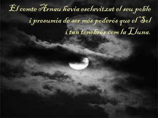 El comte Arnau havia esclavitzat el seu poble
i presumia de ser més poderós que el Sol
i tan tenebrós com la Lluna.
 
