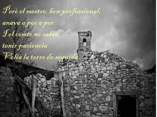 Però el mestre, bon professional,
anava a poc a poc.
I el comte no sabia
tenir paciència
Volia la torre de seguida.
 