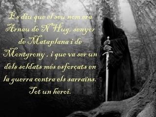 Es diu que el seu nom era
Arnau de N’Hug, senyor
de Mataplana i de
Montgrony , i que va ser un
dels soldats més esforçats en
la guerra contra els sarraïns.
Tot un heroi.
 