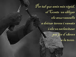 Per tal que anés més ràpid,
el Comte va obligar
els seus vassalls
a deixar terres i ramats
i els va esclavitzar
per fer d’obrers
a la torre.
 