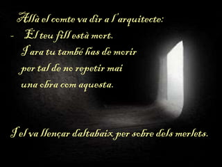 Allà el comte va dir a l’arquitecte:
- El teu fill està mort.
I ara tu també has de morir
per tal de no repetir mai
una obra com aquesta.
I el va llençar daltabaix per sobre dels merlets.
 