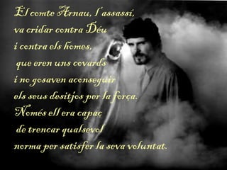 El comte Arnau, l’assassí,
va cridar contra Déu
i contra els homes,
que eren uns covards
i no gosaven aconseguir
els seus desitjos per la força.
Només ell era capaç
de trencar qualsevol
norma per satisfer la seva voluntat.
 