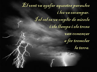 El vent va agafar aquestes paraules
i les va escampar.
I el cel es va omplir de núvols
i els llamps i els trons
van començar
a fer tremolar
la terra.
 