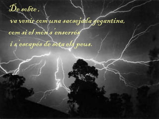 De sobte ,
va venir com una sacsejada gegantina,
com si el món s’ensorrés
i s’escapés de sota els peus.
 