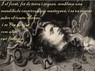 I el forat, fet de terra i roques, semblava una
mandíbula carnívora que mastegava, i es va tancar
sobre el comte Arnau,
i se’l va menjar
com a un
cuc fastigós.
 