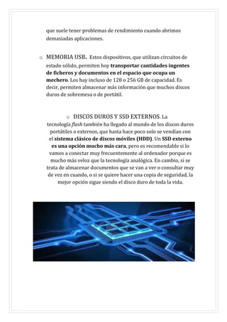 que suele tener problemas de rendimiento cuando abrimos
demasiadas aplicaciones.
o MEMORIA USB. Estos dispositivos, que utilizan circuitos de
estado sólido, permiten hoy transportar cantidades ingentes
de ficheros y documentos en el espacio que ocupa un
mechero. Los hay incluso de 128 o 256 GB de capacidad. Es
decir, permiten almacenar más información que muchos discos
duros de sobremesa o de portátil.
o DISCOS DUROS Y SSD EXTERNOS. La
tecnología flash también ha llegado al mundo de los discos duros
portátiles o externos, que hasta hace poco solo se vendían con
el sistema clásico de discos móviles (HDD). Un SSD externo
es una opción mucho más cara, pero es recomendable si lo
vamos a conectar muy frecuentemente al ordenador porque es
mucho más veloz que la tecnología analógica. En cambio, si se
trata de almacenar documentos que se van a ver o consultar muy
de vez en cuando, o si se quiere hacer una copia de seguridad, la
mejor opción sigue siendo el disco duro de toda la vida.
 