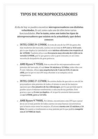 TIPOS DE MICROPROCESADORES
Al día de hoy se pueden encontrar microprocesadores con distintas
velocidades. Es así, como cada uno de ellos tiene varias
funcionalidades. Por lo tanto, estos son todos los tipos de
microprocesadores que existen en la actualidad y que debes
conocer:
o INTEL CORE i9-13900K. Se trata de una de las CPU de gama alta
más modernos del mercado, cuenta con un total de 8 P-core y 16 E-core,
por lo que duplica la cantidad de estos núcleos eficientes con respecto al
de 12900K. También ofrece una frecuencia muy elevada de 6 GHz en la
versión 13900K, por lo que genera calor y gran consumo, es así como
necesita de disipadores de gran potencia.
o AMD Ryzen 9 7950X. Este es otro de los microprocesadores más
potentes del mercado, el cual tiene 16 núcleos y 32 hilos, todos ellos son
P-core. Además, ofrece una arquitectura de 5 nm en CCX y 6 nm en
clOD, por lo que es una CPU muy eficiente si se compara con la
competencia.
o INTEL CORE i7-13700K. No existen dudas de que este es uno de los
procesadores más potentes de todos, el mismo es una de las mejores
opciones para los amantes de los videojuegos, por lo que permite que le
puedes sacar el máximo rendimiento a cada una de tus partidas. Esto
gracias a que su E-core se duplica a 8, lo que lo convierte básicamente
en un 12900K, pero a 5,4 GHz.
o AMB Ryzen 9 7900X. Por último, encontramos esta CPU que a pesar
de no ser el más potente de todos cuenta con muy buenas características
que lo hacen estar entre los mejores. El mismo cuenta con 12 núcleos y 24
hilos. En cuanto a rendimiento es muy potente por lo que podría competir
con el 13700K de Intel.
 