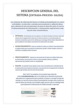 DESCRIPCION GENERAL DEL
SISTEMA (ENTRADA-PROCESO- SALIDA)
Los sistemas de información basan su trabajo principalmente en cuatro
actividades: recolección o entrada, procesamiento y salida de datos,
pero además de esto encontramos un paso no descrito antes el cual es
el almacenamiento de información, a continuación explicaremos cada
una de estas características:
o ENTRADA. Se denomina así a la captura o recolecta de datos en bruto, tanto del
interior de la organización como de su entorno externo. La entrada puede ser
manual o automática, pero de la validez que contengan dichos datos dependerá en
gran medida la veracidad y exactitud de la información de salida.
o ALMACENAMIENTO. Como su nombre lo indica es archivar esta información
en algún medio para su posterior tratamiento, puede ir desde simples archivos a
extensas y complejas bases de datos.
o PROCESAMIENTO. Supone la conversión de los datos en salidas útiles para
los interesados, este proceso se lleva a cabo mediante cálculos, análisis y
operaciones que pueden variar su complejidad.
o SALIDA. Se entiende como salida en este caso la transferencia o distribución de
la información procesada previamente, a los gerentes de la organización mediante
reportes gerenciales, para la toma de decisiones.
Este “ciclo” se completa con un quinto paso descrito
como retroalimentación, que es la salida que se devuelve al personal
adecuado de la organización para ayudarle a evaluar o corregir la etapa de
entrada, en caso de errores existe la necesidad de corregir estos, incluso no
solo los datos de entrada, sino también algún proceso que no satisfaga total
o parcialmente la información de salida deseada o esperada.
 