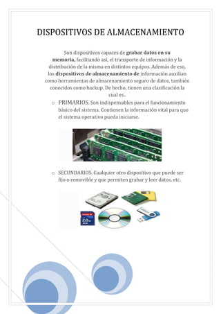 DISPOSITIVOS DE ALMACENAMIENTO
Son dispositivos capaces de grabar datos en su
memoria, facilitando así, el transporte de información y la
distribución de la misma en distintos equipos. Además de eso,
los dispositivos de almacenamiento de información auxilian
como herramientas de almacenamiento seguro de datos, también
conocidos como backup. De hecho, tienen una clasificación la
cual es..
o PRIMARIOS. Son indispensables para el funcionamiento
básico del sistema. Contienen la información vital para que
el sistema operativo pueda iniciarse.
o SECUNDARIOS. Cualquier otro dispositivo que puede ser
fijo o removible y que permiten grabar y leer datos, etc.
 