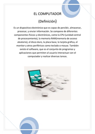 EL COMPUTADOR
(Definición)
Es un dispositivo electrónico que es capaz de percibir, almacenar,
procesar, y enviar información. Se compone de diferentes
componentes físicos y electrónicos, como la CPU (unidad central
de procesamiento), la memoria RAM(memoria de acceso
aleatorio), el disco duro, la placa base, la tarjeta gráfica, el
monitor y otros periféricos como teclado o mouse. También
existe el software, que es el conjunto de programas y
aplicaciones que permiten al usuario interactuar con el
computador y realizar diversas tareas.
 