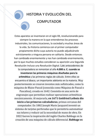HISTORIA Y EVOLUCIÓN DEL
COMPUTADOR
Estos aparatos se inventaron en el siglo XX, revolucionando para
siempre la manera en la que entendemos los procesos
industriales, las comunicaciones, la sociedad y muchas áreas de
la vida. Su historia comienza con el primer computador
propiamente dicho cuya autoría no puede adjudicársele
estrictamente a ninguna persona en solitario. Desde entonces
han cambiado enormemente y nos han cambiado enormemente,
por lo que muchos estudios consideran su aparición una Segunda
Revolución Incluso una Revolución Digital. Los antecedentes de
la computadora se remontan al año 4.000 a. C. cuando se
inventaron las primeras máquinas diseñadas para la
aritmética y las primeras reglas de cálculo. Entre ellos se
encuentra el ábaco, un importante adelanto en la materia. Muy
posteriormente se crearon inventos más sofisticados, como la
máquina de Blaise Pascal (conocida como Máquina de Pascal o
Pascalina), creada en 1642. Consistía en una serie de
engranajes que permitían realizar operaciones aritméticas
mecánicamente. Al mejorarla, en 1671 Gottfried Leibniz dio
inicio a las primeras calculadoras, primas cercanas del
computador. En 1802 Joseph Marie Jacquard inventó un
sistema de tarjetas perforadas que le permitiría automatizar
sus telares y reducir así la necesidad de mano de obra. En
1822 fueron la inspiración del inglés Charles Babbage en la
creación de una máquina de cálculo diferencial. Babbage es
 