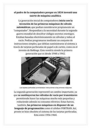 el padre de la computadora porque en 1834 inventó una
suerte de máquina analítica.
La generación inicial de computadores inicia con la
invención de las primeras máquinas de cálculo
automáticas, que podían considerarse propiamente un
“computador”. Respondían a la necesidad durante la segunda
guerra mundial de descifrar códigos secretos enemigos.
Estaban basadas electrónicamente en válvulas y tubos al
vacío. Podían programarse mediante un conjunto de
instrucciones simples, que debían suministrarse al sistema a
través de tarjetas perforadas de papel o de cartón, como en el
invento de Babbage. Esto vendría siendo la primera
generación que es desde 1940 a 1942.
Las tarjetas perforadas suministraban instrucciones a las primeras máquinas
La segunda generación representó un cambio importante, ya
que se sustituyeron las válvulas de vacío por transistores
permitiendo hacer las máquinas mucho más pequeñas y
reduciendo además su consumo eléctrico. Estas fueron,
también, las primeras máquinas en disponer de un
lenguaje de programación como el célebre FORTRAN. Así,
pronto se hizo obsoleto el sistema de las tarjetas perforadas.
Esto entre 1956 1964.
 