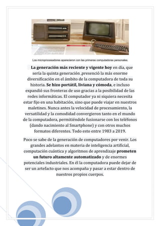 Los microprocesadores aparecieron con las primeras computadoras personales.
La generación más reciente y vigente hoy en día, que
sería la quinta generación ,presenció la más enorme
diversificación en el ámbito de la computadora de toda su
historia. Se hizo portátil, liviana y cómoda, e incluso
expandió sus fronteras de uso gracias a la posibilidad de las
redes informáticas. El computador ya ni siquiera necesita
estar fijo en una habitación, sino que puede viajar en nuestros
maletines. Nunca antes la velocidad de procesamiento, la
versatilidad y la comodidad convergieron tanto en el mundo
de la computadora, permitiéndole fusionarse con los teléfonos
(dando nacimiento al Smartphone) y con otros muchos
formatos diferentes. Todo esto entre 1983 a 2019.
Poco se sabe de la generación de computadores por venir. Los
grandes adelantos en materia de inteligencia artificial,
computación cuántica y algoritmos de aprendizaje prometen
un futuro altamente automatizado y de enormes
potenciales industriales. En él la computadora puede dejar de
ser un artefacto que nos acompaña y pasar a estar dentro de
nuestros propios cuerpos.
 