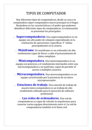 TIPOS DE COMPUTADOR
Hay diferentes tipos de computadoras, desde su casa a la
computadora súper computadora marco principal en el hogar.
Basándose en las características y el poder que podemos
identificar diferentes tipos de computadoras. A continuación
se presentan los principales:
o Supercomputadoras. Una supercomputadora es un
equipo con alto poder de cómputo especializado en la
realización de operaciones específicas. Y "utiliza
principalmente en la ciencia.
o Mainframe. Un mainframe es un ordenador de alto
rendimiento capaz de llevar a cabo el procesamiento de
datos complejos.
o Minicomputadora. Una minicomputadora es un
equipo con potencia y el rendimiento intermedio entre una
microcomputadora y un maiframe, capaz de permitir el
acceso a múltiples usuarios.
o Microcomputadora. Una microcomputadora es un
equipo caracterizado por la presencia de un único
microprocesador.
o Estaciones de trabajo. Una estación de trabajo de
usuario única computadora es un trabajo de alto
rendimiento utilizado para la ejecución de software
profesional.
o Las redes de ordenadores. Una red de
computadoras es capaz de calcular la arquitectura para
conectar varios equipos directamente entre sí. La red de
computadoras también se le llama red.
 