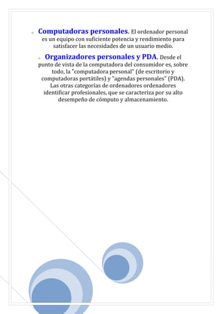 o Computadoras personales. El ordenador personal
es un equipo con suficiente potencia y rendimiento para
satisfacer las necesidades de un usuario medio.
o Organizadores personales y PDA. Desde el
punto de vista de la computadora del consumidor es, sobre
todo, la "computadora personal" (de escritorio y
computadoras portátiles) y "agendas personales" (PDA).
Las otras categorías de ordenadores ordenadores
identificar profesionales, que se caracteriza por su alto
desempeño de cómputo y almacenamiento.
 