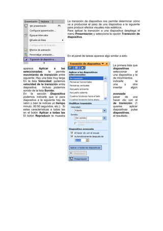 La transición de diapositiva nos permite determinar cómo
                                       va a producirse el paso de una diapositiva a la siguiente
                                       para producir efectos visuales más estéticos.
                                       Para aplicar la transición a una diapositiva despliega el
                                       menú Presentación y selecciona la opción Transición de
                                       diapositiva.




                                       En el panel de tareas aparece algo similar a esto:


                                                                            La primera lista que
aparece      Aplicar       a     las                                        diapositivas
seleccionadas:        te     permite                                        seleccionar        el
movimiento de transición entre                                              una diapositiva y la
siguiente. Hay una lista muy larga                                          de movimientos.
En la lista Velocidad: podemos                                              indicarle          la
velocidad de la transición entre                                            una       y      otra
diapositiva.     Incluso podemos                                            insertar       algún
sonido de la lista Sonido:
En    la sección        Diapositiva                                         avanzada
podemos indicarle que si para                                               pasar     de     una
diapositiva a la siguiente hay de                                           hacer clic con el
ratón o bien le indicas un tiempo                                           de transición (1
minuto, 00:50 segundos, etc.). Si                                           quieres       aplicar
estas características a todas las                                           diapositivas pulsa
en el botón Aplicar a todas las                                             diapositivas.
El botón Reproducir te muestra                                              el resultado.
 