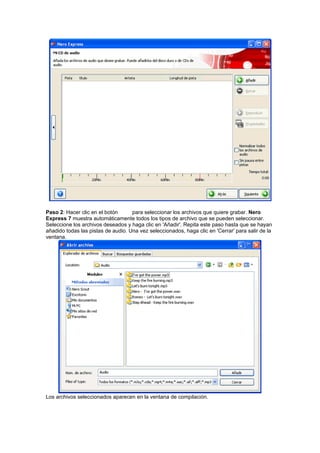 Paso 2: Hacer clic en el botón      para seleccionar los archivos que quiere grabar. Nero
Express 7 muestra automáticamente todos los tipos de archivo que se pueden seleccionar.
Seleccione los archivos deseados y haga clic en 'Añadir'. Repita este paso hasta que se hayan
añadido todas las pistas de audio. Una vez seleccionados, haga clic en 'Cerrar' para salir de la
ventana.




Los archivos seleccionados aparecen en la ventana de compilación.
 