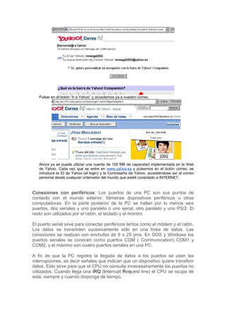 Pulsar en el botón “Ir a Yahoo” y accedemos ya a nuestro correo.




   Ahora ya se puede utilizar una cuenta de 100 MB de capacidad implementada en la Web
   de Yahoo. Cada vez que se entre en www.yahoo.es y pulsemos en el botón correo, se
   introduce la ID de Yahoo (el login) y la Contraseña de Yahoo, accediéndose así al correo
   personal desde cualquier ordenador del mundo que esté4 conectado a INTERNET.



Conexiones con periféricos: Los puertos de una PC son sus puntos de
contacto con el mundo exterior, llámense dispositivos periféricos u otras
computadoras. En la parte posterior de la PC se hallan por lo menos seis
puertos, dos seriales y uno paralelo o uno serial, otro paralelo y uno PS/2. El
resto son utilizados por el ratón, el teclado y el monitor.

El puerto serial sirve para conectar periféricos lentos como el módem y el ratón.
Los datos se transmiten sucesivamente sólo en una línea de datos. Las
conexiones se realizan con enchufes de 9 o 25 pins. En DOS y Windows los
puertos seriales se conocen como puertos COM ( Communication) COM1 y
COM2, y el máximo son cuatro puertos seriales en una PC.

A fin de que la PC registre la llegada de datos a los puertos se usan las
interrupciones, es decir señales que indican que un dispositivo quiere transferir
datos. Esto sirve para que el CPU no consulte innecesariamente los puertos no
utilizados. Cuando llega una IRQ (Interrupt Request line) el CPU se ocupa de
esta, siempre y cuando disponga de tiempo.
 