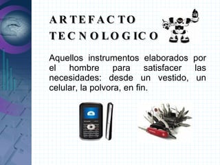 ARTEFACTO TECNOLOGICO Aquellos instrumentos elaborados por el hombre para satisfacer las necesidades: desde un vestido, un celular, la polvora, en fin. 