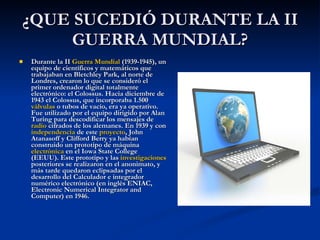 ¿QUE SUCEDIÓ DURANTE LA II GUERRA MUNDIAL? Durante la II  Guerra Mundial  (1939-1945), un equipo de científicos y matemáticos que trabajaban en Bletchley Park, al norte de Londres, crearon lo que se consideró el primer ordenador digital totalmente electrónico: el Colossus. Hacia diciembre de 1943 el Colossus, que incorporaba 1.500  válvulas  o tubos de vacío, era ya operativo. Fue utilizado por el equipo dirigido por Alan Turing para descodificar los mensajes de  radio  cifrados de los alemanes. En 1939 y con  independencia  de este  proyecto , John Atanasoff y Clifford Berry ya habían construido un prototipo de máquina  electrónica  en el Iowa State College (EEUU). Este prototipo y las  investigaciones  posteriores se realizaron en el anonimato, y más tarde quedaron eclipsadas por el desarrollo del Calculador e integrador numérico electrónico (en inglés ENIAC, Electronic Numerical Integrator and Computer) en 1946.  
