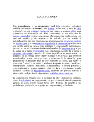 LA COMPUTADORA
Una computadora o un computador, (del latín computare -calcular-),
también denominada ordenador (del francés ordinateur, y éste del latín
ordinator), es una máquina electrónica que recibe y procesa datos para
convertirlos en información útil. Una computadora es una colección de
circuitos integrados y otros componentes relacionados que puede ejecutar con
exactitud, rapidez y de acuerdo a lo indicado por un usuario o
automáticamente por otro programa, una gran variedad de secuencias o rutinas
de instrucciones que son ordenadas, organizadas y sistematizadas en función a
una amplia gama de aplicaciones prácticas y precisamente determinadas,
proceso al cual se le ha denominado con el nombre de programación y al que
lo realiza se le llama programador. La computadora, además de la rutina o
programa informático, necesita de datos específicos (a estos datos, en
conjunto, se les conoce como "Input" en inglés o de entrada) que deben ser
suministrados, y que son requeridos al momento de la ejecución, para
proporcionar el producto final del procesamiento de datos, que recibe el
nombre de "output" o de salida. La información puede ser entonces utilizada,
reinterpretada, copiada, transferida, o retransmitida a otra(s) persona(s),
computadora(s) o componente(s) electrónico(s) local o remotamente usando
diferentes sistemas de telecomunicación, pudiendo ser grabada, salvada o
almacenada en algún tipo de dispositivo o unidad de almacenamiento.
La característica principal que la distingue de otros dispositivos similares,
como la calculadora no programable, es que es una máquina de propósito
general, es decir, puede realizar tareas muy diversas, de acuerdo a las
posibilidades que brinde los lenguajes de programación y el hardware.
 