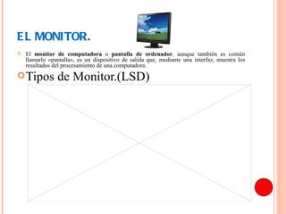 EL MONITOR. El  monitor de computadora  o  pantalla de ordenador , aunque también es común llamarlo «pantalla», es un dispositivo de salida que, mediante una interfaz, muestra los resultados del procesamiento de una computadora. Tipos de Monitor.(LSD) 