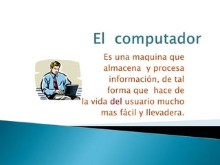 El  computador  Es una maquina que  almacena  y procesa  información, de tal  forma que  hace de   la vida del usuario mucho  mas fácil y llevadera. 