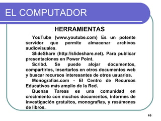 EL COMPUTADOR HERRAMIENTAS  YouTube (www.youtube.com) Es un potente servidor que permite almacenar archivos audiovisuales.  SlideShare (http://slideshare.net). Para publicar presentaciones en Power Point. Scribd. Se puede alojar documentos, compartirlos, insertarlos en otros documentos web y buscar recursos interesantes de otros usuarios.  Monografias.com - El Centro de Recursos Educativos más amplio de la Red. Buenas Tareas es una comunidad en crecimiento con muchos documentos, informes de investigación gratuitos, monografías, y resúmenes de libros. 
