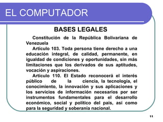 EL COMPUTADOR BASES LEGALES  Constitución de la República Bolivariana de Venezuela Artículo 103. Toda persona tiene derecho a una educación integral, de calidad, permanente, en igualdad de condiciones y oportunidades, sin más limitaciones que los derivados de sus aptitudes, vocación y aspiraciones.  Artículo 110. El Estado reconocerá el interés público  de  la  ciencia, la tecnología, el conocimiento, la innovación y sus aplicaciones y los servicios de información necesarios por ser instrumentos fundamentales para el desarrollo económico, social y político del país, así como para la seguridad y soberanía nacional. 