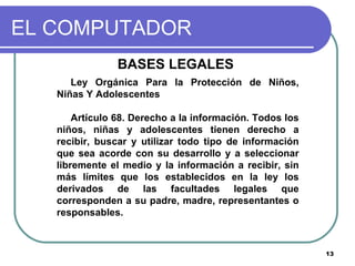 EL COMPUTADOR BASES LEGALES  Ley Orgánica Para la Protección de Niños, Niñas Y Adolescentes Artículo 68. Derecho a la información. Todos los niños, niñas y adolescentes tienen derecho a recibir, buscar y utilizar todo tipo de información que sea acorde con su desarrollo y a seleccionar libremente el medio y la información a recibir, sin más límites que los establecidos en la ley los derivados de las facultades legales que corresponden a su padre, madre, representantes o responsables. 