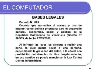 EL COMPUTADOR BASES LEGALES  Decreto N  825.  Decreto que normaliza el acceso y uso de Internet como política prioritaria para el desarrollo cultural, económico, social y político de la República Bolivariana de Venezuela (Gaceta N° 36.955, de fecha 22/05/2000). Al infringir las leyes, se arriesga a recibir una pena, la cual puede llevar a una persona, dependiendo la gravedad del delito, a la cárcel o la prohibición del derecho de libre desplazamiento, en ese sentido se puede mencionar la Ley Contra Delitos Informáticos. 