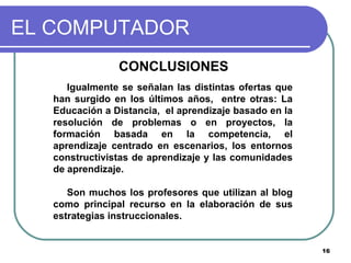 EL COMPUTADOR CONCLUSIONES  Igualmente se señalan las distintas ofertas que han surgido en los últimos años,  entre otras: La Educación a Distancia,  el aprendizaje basado en la resolución de problemas o en proyectos, la formación basada en la competencia, el aprendizaje centrado en escenarios, los entornos constructivistas de aprendizaje y las comunidades de aprendizaje.  Son muchos los profesores que utilizan al blog como principal recurso en la elaboración de sus estrategias instruccionales.  