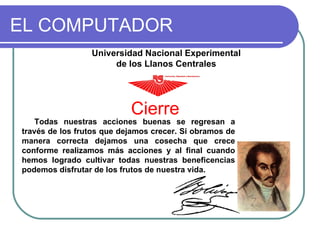 EL COMPUTADOR Cierre Universidad Nacional Experimental de los Llanos Centrales Rómulo Gallegos Todas nuestras acciones buenas se regresan a través de los frutos que dejamos crecer. Si obramos de manera correcta dejamos una cosecha que crece conforme realizamos más acciones y al final cuando hemos logrado cultivar todas nuestras beneficencias podemos disfrutar de los frutos de nuestra vida. 