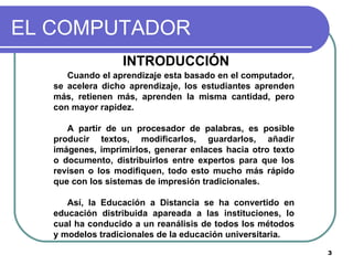 EL COMPUTADOR INTRODUCCIÓN  Cuando el aprendizaje esta basado en el computador, se acelera dicho aprendizaje, los estudiantes aprenden más, retienen más, aprenden la misma cantidad, pero con mayor rapidez. A partir de un procesador de palabras, es posible producir textos, modificarlos, guardarlos, añadir imágenes, imprimirlos, generar enlaces hacia otro texto o documento, distribuirlos entre expertos para que los revisen o los modifiquen, todo esto mucho más rápido que con los sistemas de impresión tradicionales.  Así, la Educación a Distancia se ha convertido en educación distribuida apareada a las instituciones, lo cual ha conducido a un reanálisis de todos los métodos y modelos tradicionales de la educación universitaria. 
