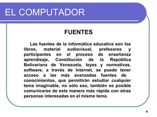 EL COMPUTADOR FUENTES Las fuentes de la informática educativa son los libros, material audiovisual, profesores y participantes en el proceso de enseñanza aprendizaje, Constitución de la República Bolivariana de Venezuela, leyes y normativas, software, a través de Internet, se puedo tener acceso a las más avanzadas fuentes de  conocimientos, que permitirán estudiar cualquier tema imaginable, no sólo eso, también es posible comunicarse de esta manera más rápida con otras personas interesadas en el mismo tema.  