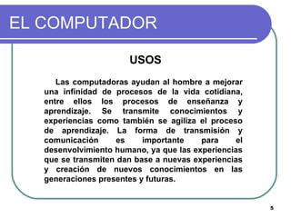 EL COMPUTADOR USOS Las computadoras ayudan al hombre a mejorar una infinidad de procesos de la vida cotidiana, entre ellos los procesos de enseñanza y aprendizaje. Se transmite conocimientos y experiencias como también se agiliza el proceso de aprendizaje. La forma de transmisión y comunicación es importante para el desenvolvimiento humano, ya que las experiencias que se transmiten dan base a nuevas experiencias y creación de nuevos conocimientos en las generaciones presentes y futuras. 