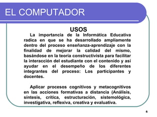 EL COMPUTADOR USOS La importancia de la Informática Educativa radica en que se ha desarrollado ampliamente dentro del proceso enseñanza-aprendizaje con la finalidad de mejorar la calidad del mismo, basándose en la teoría constructivista para facilitar la interacción del estudiante con el contenido y así ayudar en el desempeño de los diferentes integrantes del proceso: Los participantes y docentes.  Aplicar procesos cognitivos y metacognitivos en las acciones formativas a distancia (Análisis, síntesis, crítica, estructuración, sistemológica, investigativa, reflexiva, creativa y evaluativa.  