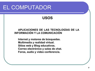 EL COMPUTADOR USOS APLICACIONES DE LAS TECNOLOGÍAS DE LA INFORMACIÓN Y LA COMUNICACIÓN Internet y motores de búsquedas.  Multimedia y realidad virtual.  Sitios web y Blog educativos.  Correo electrónico y salas de chat.  Foros, audio y video conferencia.  