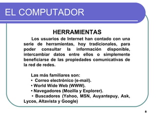 EL COMPUTADOR HERRAMIENTAS  Los usuarios de Internet han contado con una serie de herramientas, hoy tradicionales, para poder consultar la información disponible, intercambiar datos entre ellos o simplemente beneficiarse de las propiedades comunicativas de la red de redes.  Las más familiares son:  •  Correo electrónico (e-mail).  •  World Wide Web (WWW).  •  Navegadores (Mozilla y Explorer).  •  Buscadores (Yahoo, MSN, Auyantepuy, Ask, Lycos, Altavista y Google) 