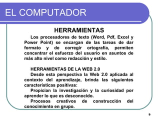 EL COMPUTADOR HERRAMIENTAS  Los procesadores de texto (Word, Pdf, Excel y Power Point) se encargan de las tareas de dar formato y de corregir ortografía, permiten concentrar el esfuerzo del usuario en asuntos de más alto nivel como redacción y estilo. HERRAMIENTAS DE LA WEB 2.0 Desde esta perspectiva la Web 2.0 aplicada al contexto del aprendizaje, brinda las siguientes características positivas: Propician la investigación y la curiosidad por aprender lo que es desconocido. Procesos creativos de construcción del conocimiento en grupo.  