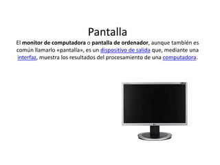PantallaEl monitor de computadora o pantalla de ordenador, aunque también es común llamarlo «pantalla», es un dispositivo de salida que, mediante una interfaz, muestra los resultados del procesamiento de una computadora.